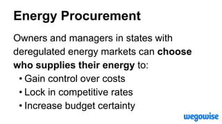 Energy Procurement
Owners and managers in states with
deregulated energy markets can choose
who supplies their energy to:
• Gain control over costs
• Lock in competitive rates
• Increase budget certainty
 