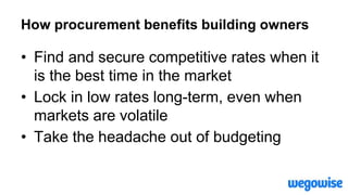 How procurement benefits building owners
• Find and secure competitive rates when it
is the best time in the market
• Lock in low rates long-term, even when
markets are volatile
• Take the headache out of budgeting
 