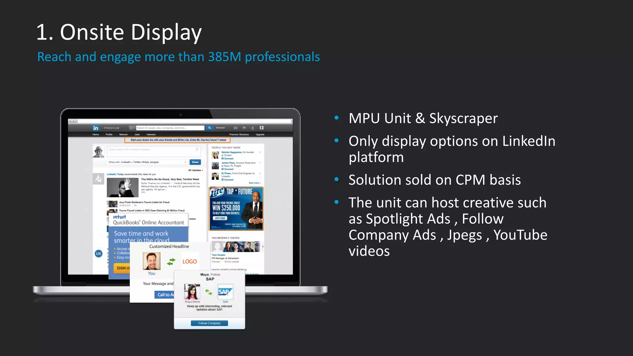 • MPU Unit & Skyscraper
• Only display options on LinkedIn
platform
• Solution sold on CPM basis
• The unit can host creative such
as Spotlight Ads , Follow
Company Ads , Jpegs , YouTube
videos
​Reach and engage more than 385M professionals
1. Onsite Display
 