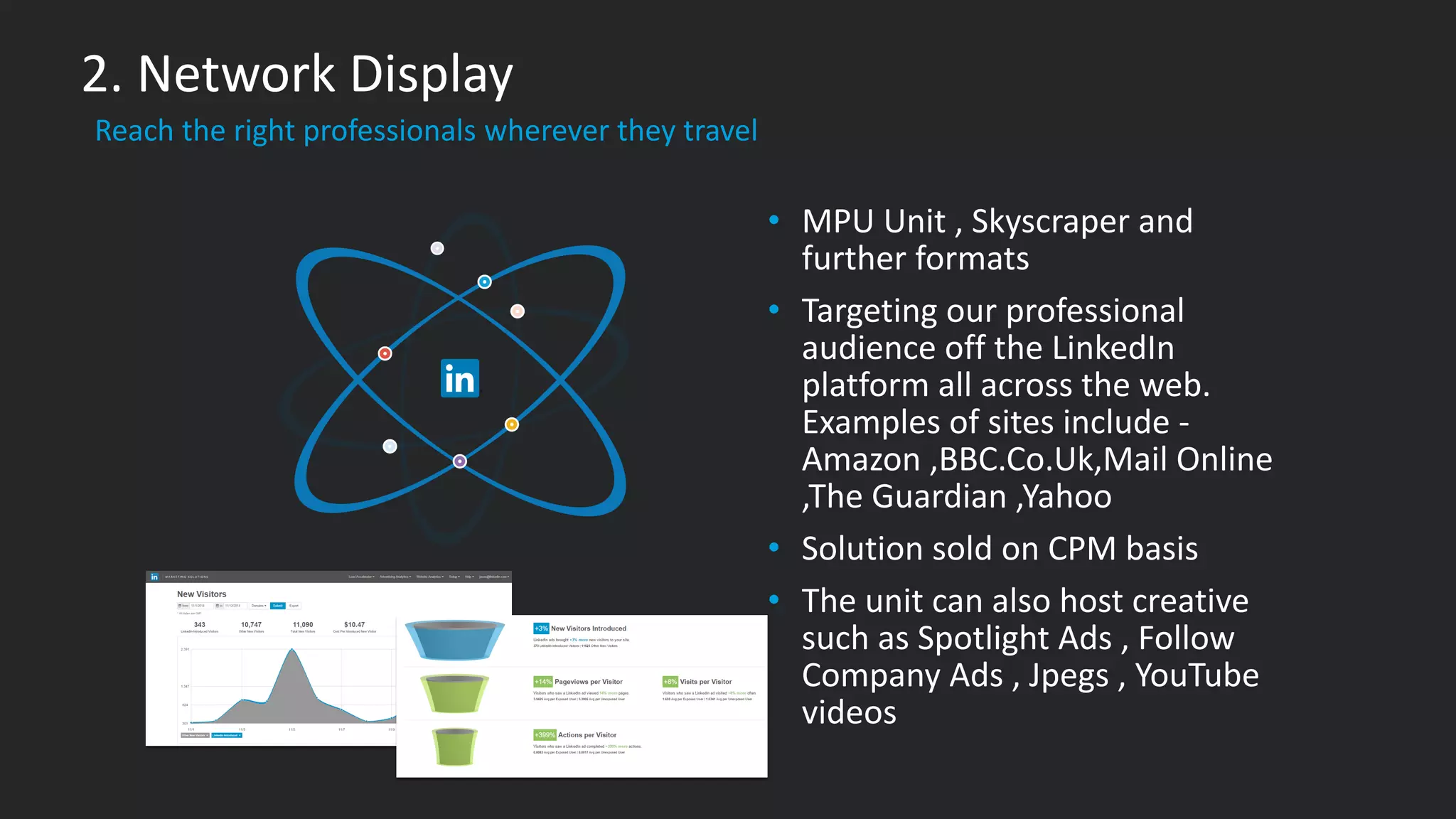 ​Reach the right professionals wherever they travel
2. Network Display
• MPU Unit , Skyscraper and
further formats
• Targeting our professional
audience off the LinkedIn
platform all across the web.
Examples of sites include -
Amazon ,BBC.Co.Uk,Mail Online
,The Guardian ,Yahoo
• Solution sold on CPM basis
• The unit can also host creative
such as Spotlight Ads , Follow
Company Ads , Jpegs , YouTube
videos
 