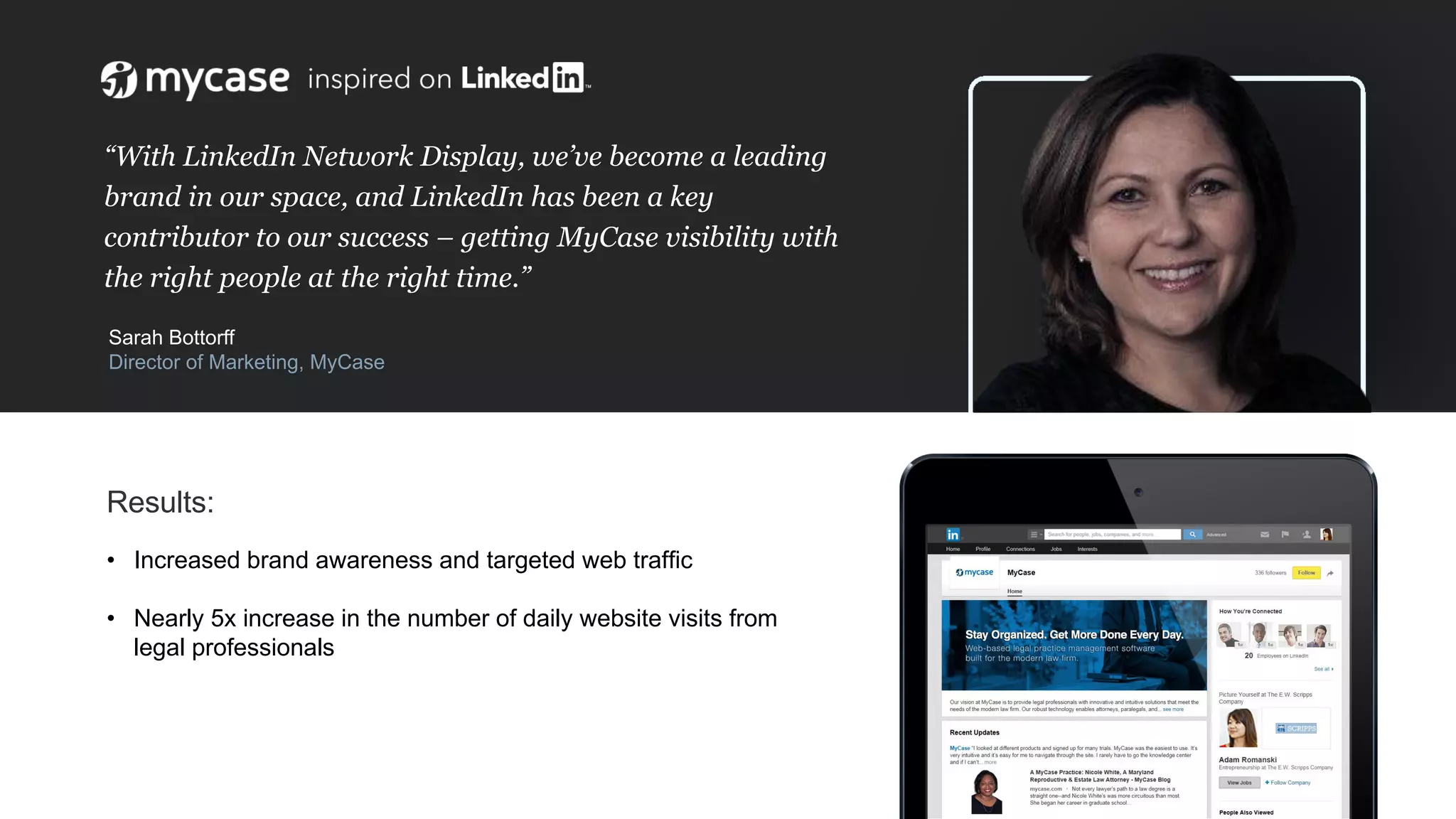 “With LinkedIn Network Display, we’ve become a leading
brand in our space, and LinkedIn has been a key
contributor to our success – getting MyCase visibility with
the right people at the right time.”
Sarah Bottorff
Director of Marketing, MyCase
Results:
• Increased brand awareness and targeted web trafﬁc
• Nearly 5x increase in the number of daily website visits from
legal professionals
 