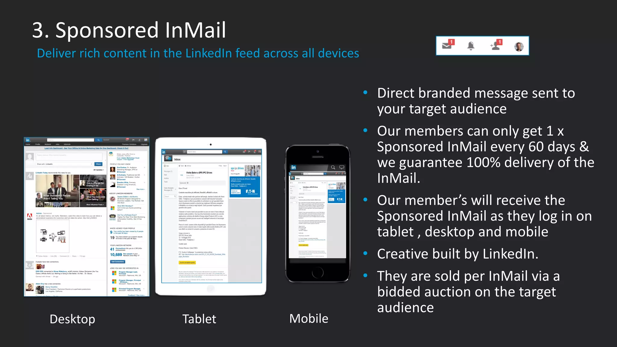 ​Deliver rich content in the LinkedIn feed across all devices
3. Sponsored InMail
​Desktop ​Tablet ​Mobile
• Direct branded message sent to
your target audience
• Our members can only get 1 x
Sponsored InMail every 60 days &
we guarantee 100% delivery of the
InMail.
• Our member’s will receive the
Sponsored InMail as they log in on
tablet , desktop and mobile
• Creative built by LinkedIn.
• They are sold per InMail via a
bidded auction on the target
audience
 
