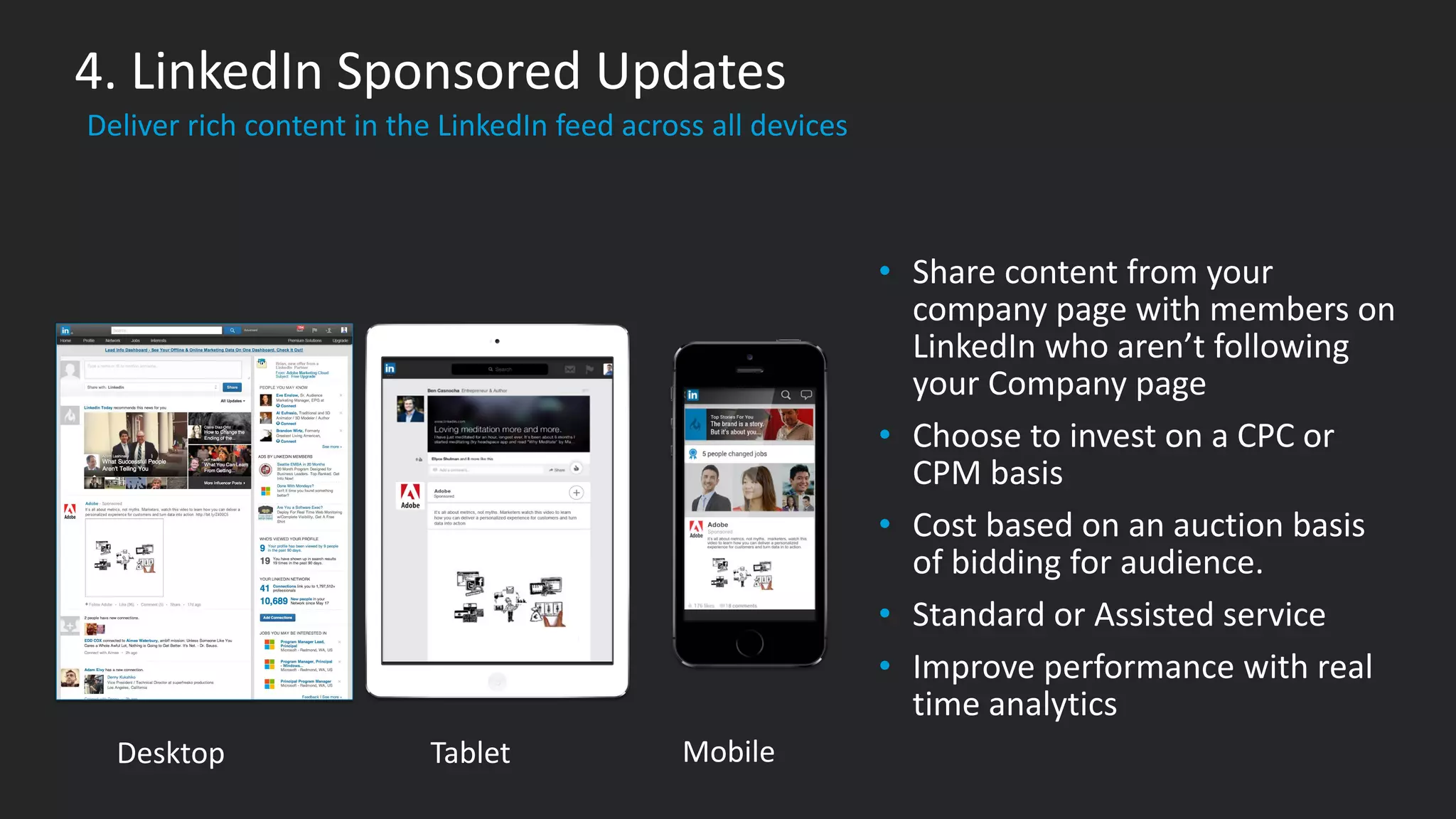 ​Deliver rich content in the LinkedIn feed across all devices
4. LinkedIn Sponsored Updates
• Share content from your
company page with members on
LinkedIn who aren’t following
your Company page
• Choose to invest on a CPC or
CPM basis
• Cost based on an auction basis
of bidding for audience.
• Standard or Assisted service
• Improve performance with real
time analytics
​Desktop ​Tablet ​Mobile
 