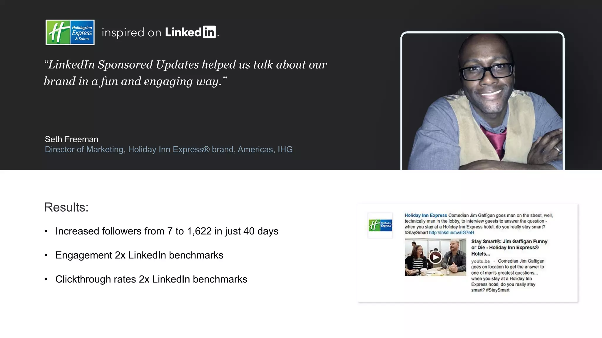 “LinkedIn Sponsored Updates helped us talk about our
brand in a fun and engaging way.”
Seth Freeman
Director of Marketing, Holiday Inn Express® brand, Americas, IHG
Results:
• Increased followers from 7 to 1,622 in just 40 days
• Engagement 2x LinkedIn benchmarks
• Clickthrough rates 2x LinkedIn benchmarks
 