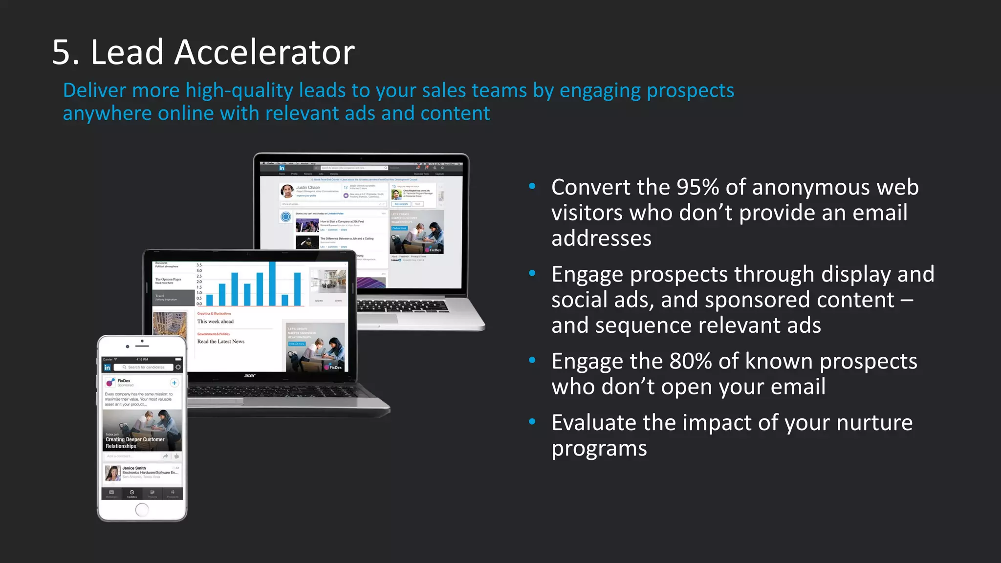 • Convert the 95% of anonymous web
visitors who don’t provide an email
addresses
• Engage prospects through display and
social ads, and sponsored content –
and sequence relevant ads
• Engage the 80% of known prospects
who don’t open your email
• Evaluate the impact of your nurture
programs
​Deliver more high-quality leads to your sales teams by engaging prospects
anywhere online with relevant ads and content
5. Lead Accelerator
#1
 
