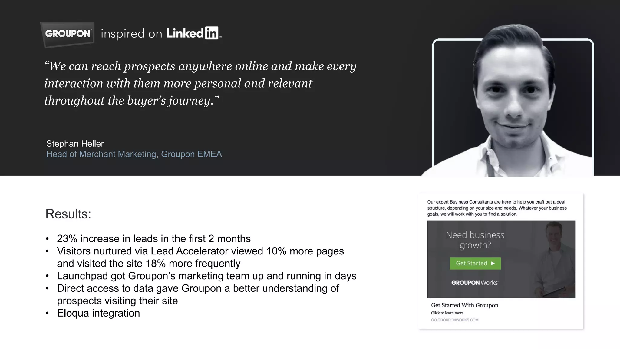 • 23% increase in leads in the first 2 months
• Visitors nurtured via Lead Accelerator viewed 10% more pages
and visited the site 18% more frequently
• Launchpad got Groupon’s marketing team up and running in days
• Direct access to data gave Groupon a better understanding of
prospects visiting their site
• Eloqua integration
“We can reach prospects anywhere online and make every
interaction with them more personal and relevant
throughout the buyer’s journey.”
Stephan Heller
Head of Merchant Marketing, Groupon EMEA
Results:
 