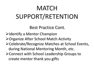 MATCH
SUPPORT/RETENTION
Best Practice Cont.
Identify a Mentor Champion
Organize After School Match Activity
Celebrate/Recognize Matches at School Events,
during National Mentoring Month, etc.
Connect with School Leadership Groups to
create mentor thank you gifts
 
