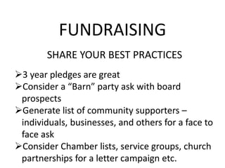 FUNDRAISING
SHARE YOUR BEST PRACTICES
3 year pledges are great
Consider a “Barn” party ask with board
prospects
Generate list of community supporters –
individuals, businesses, and others for a face to
face ask
Consider Chamber lists, service groups, church
partnerships for a letter campaign etc.
 