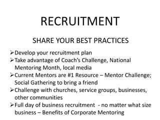RECRUITMENT
SHARE YOUR BEST PRACTICES
Develop your recruitment plan
Take advantage of Coach’s Challenge, National
Mentoring Month, local media
Current Mentors are #1 Resource – Mentor Challenge;
Social Gathering to bring a friend
Challenge with churches, service groups, businesses,
other communities
Full day of business recruitment - no matter what size
business – Benefits of Corporate Mentoring
 
