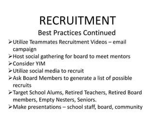 RECRUITMENT
Best Practices Continued
Utilize Teammates Recruitment Videos – email
campaign
Host social gathering for board to meet mentors
Consider YIM
Utilize social media to recruit
Ask Board Members to generate a list of possible
recruits
Target School Alums, Retired Teachers, Retired Board
members, Empty Nesters, Seniors.
Make presentations – school staff, board, community
 