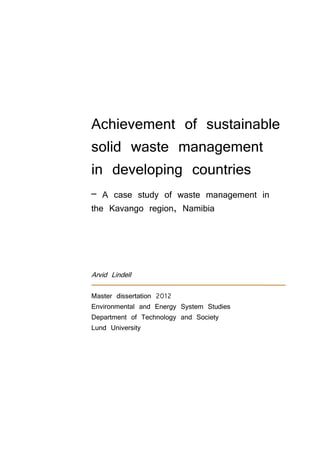 Achievement of sustainable
solid waste management
in developing countries
– A case study of waste management in
the Kavango region, Namibia
Arvid Lindell
Master dissertation 2012
Environmental and Energy System Studies
Department of Technology and Society
Lund University
 