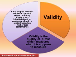Validity
Validity is the
quality of a test
which measures
what it is suppose
to measure
It is a degree to which
evidence, common
sense, or theory
supports any
interpretations or
conclusion about a
student based on
his/her test
performance
Characteristics of Achievement Test
 