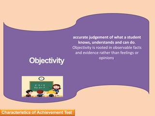 accurate judgement of what a student
knows, understands and can do.
Objectivity is rooted in observable facts
and evidence rather than feelings or
opinions.
Objectivity
Characteristics of Achievement Test
 