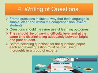 4. Writing of Questions.
 Frame questions in such a way that their language is
simple, clear and within the comprehension level of
students.
 Questions should measure useful learning outcomes.
 They should be of varying difficulty level and at the
same time discriminating adequately between bright
and poor student.
 Before selecting questions for the questions paper,
each and every question must be discussed
thoroughly in a group of experts.
 
