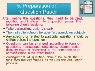 5. Preparation of
Question Paper
oked,
After writing the questions, they need to be relo
modified and finalized into a question paper. The
following should be done:
 Write general instructions clearly
 The instruction should be specific depends on subjects
 Any specific or related to particular question should be
written before the question
 Questions can be arranged according to form of
questions, instructional objectives, content units,
difficulty level or according to the convenience of
administration in the examination.
 Arrangement of question should be such that it
facilitates the examinees as well as the evaluation
process.
2020
 