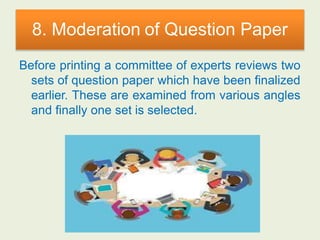 8. Moderation of Question Paper
Before printing a committee of experts reviews two
sets of question paper which have been finalized
earlier. These are examined from various angles
and finally one set is selected.
 