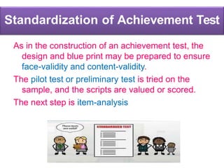 Standardization of Achievement Test
As in the construction of an achievement test, the
design and blue print may be prepared to ensure
face-validity and content-validity.
The pilot test or preliminary test is tried on the
sample, and the scripts are valued or scored.
The next step is item-analysis
 
