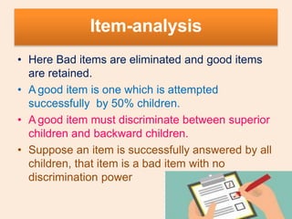 Item-analysis
• Here Bad items are eliminated and good items
are retained.
• A good item is one which is attempted
successfully by 50% children.
• A good item must discriminate between superior
children and backward children.
• Suppose an item is successfully answered by all
children, that item is a bad item with no
discrimination power
 