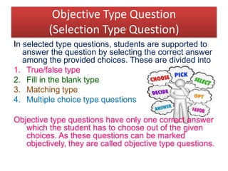 Objective Type Question
(Selection Type Question)
In selected type questions, students are supported to
answer the question by selecting the correct answer
among the provided choices. These are divided into
1. True/false type
2. Fill in the blank type
3. Matching type
4. Multiple choice type questions
Objective type questions have only one correct answer
which the student has to choose out of the given
choices. As these questions can be marked
objectively, they are called objective type questions.
 