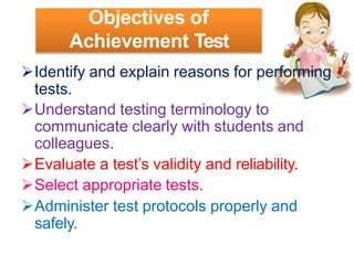 Objectives of
Achievement Test
Identify and explain reasons for performing
tests.
Understand testing terminology to
communicate clearly with students and
colleagues.
Evaluate a test’s validity and reliability.
Select appropriate tests.
Administer test protocols properly and
safely.
 