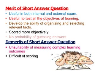 Merit of Short Answer Question
• Useful in both internal and external exam.
• Useful to test all the objectives of learning.
• Develop the ability of organizing and selecting
relevant facts.
• Scored more objectively
• No probability of guessing answers
Demeritsof Short Answer Question
 Unsuitability of measuring complex learning
outcomes
 Difficult of scoring
 