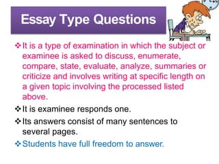 Essay Type Questions
It is a type of examination in which the subject or
examinee is asked to discuss, enumerate,
compare, state, evaluate, analyze, summaries or
criticize and involves writing at specific length on
a given topic involving the processed listed
above.
It is examinee responds one.
Its answers consist of many sentences to
several pages.
Students have full freedom to answer.
 