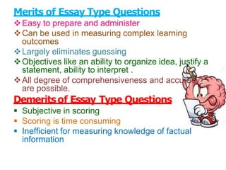 Merits of Essay Type Questions
Easy to prepare and administer
Can be used in measuring complex learning
outcomes
Largely eliminates guessing
Objectives like an ability to organize idea, justify a
statement, ability to interpret .
All degree of comprehensiveness and accuracy
are possible.
Demeritsof Essay Type Questions
 Subjective in scoring
 Scoring is time consuming
 Inefficient for measuring knowledge of factual
information
 