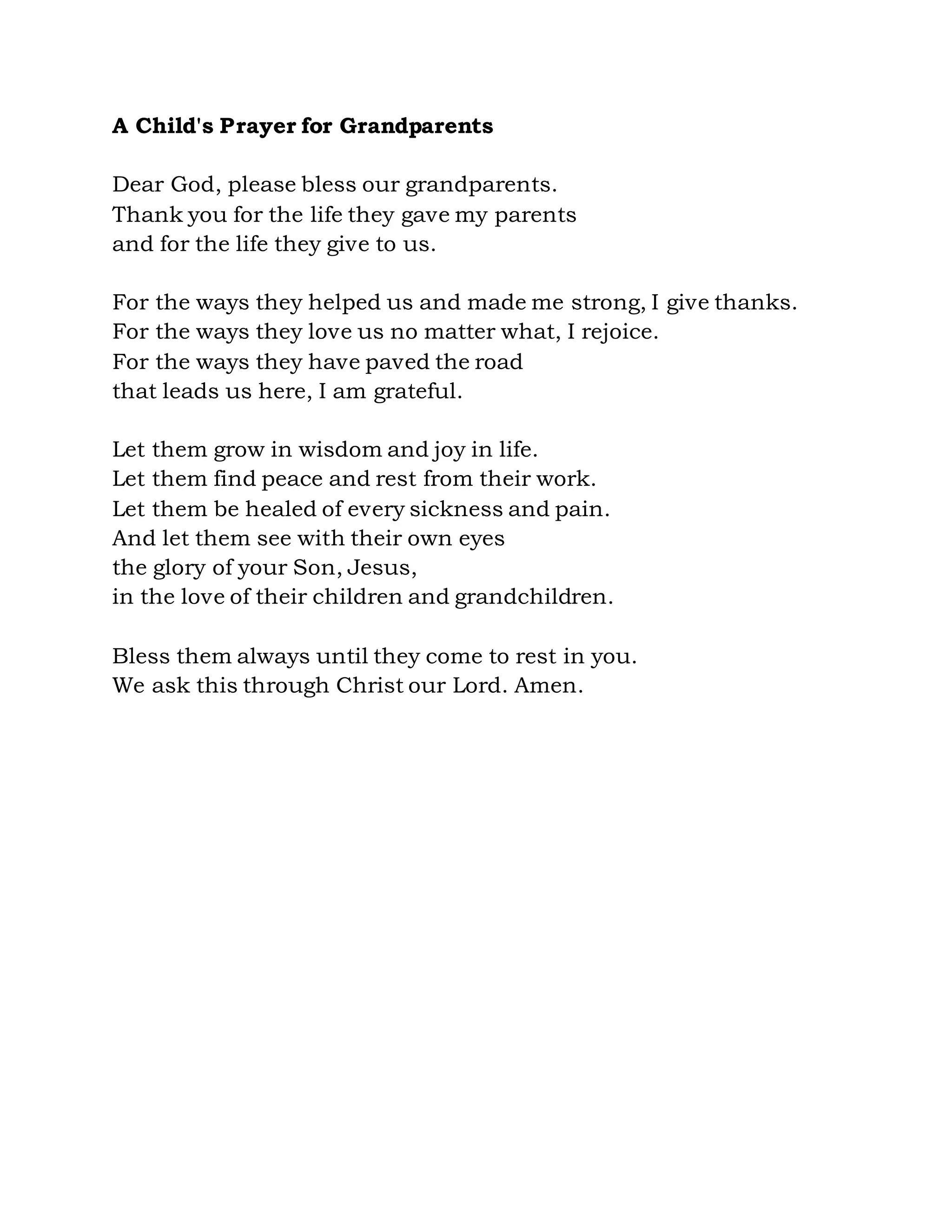 A Child's Prayer for Grandparents
Dear God, please bless our grandparents.
Thank you for the life they gave my parents
and for the life they give to us.
For the ways they helped us and made me strong, I give thanks.
For the ways they love us no matter what, I rejoice.
For the ways they have paved the road
that leads us here, I am grateful.
Let them grow in wisdom and joy in life.
Let them find peace and rest from their work.
Let them be healed of every sickness and pain.
And let them see with their own eyes
the glory of your Son, Jesus,
in the love of their children and grandchildren.
Bless them always until they come to rest in you.
We ask this through Christ our Lord. Amen.