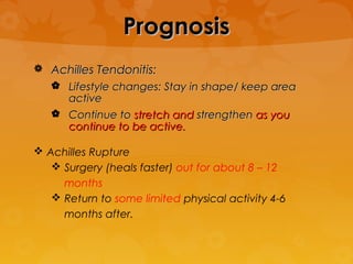 Prognosis
 Achilles Tendonitis:
    Lifestyle changes: Stay in shape/ keep area
     active
    Continue to stretch and strengthen as you
     continue to be active.

 Achilles Rupture
    Surgery (heals faster) out for about 8 – 12
     months
    Return to some limited physical activity 4-6
     months after.
 