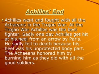 Achilles’ End
Achilles went and fought with all the
Achaeans in the Trojan War. At the
Trojan War Achilles was the best
fighter. Sadly one day Achilles got hit
at his heel from an arrow by Paris.
He sadly fell to death because his
heel was his unprotected body part.
The Achaeans honored him by
burning him as they did with all the
good soldiers.