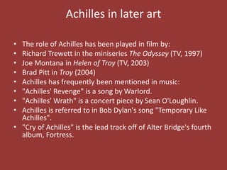 Achilles in later art
• The role of Achilles has been played in film by:
• Richard Trewett in the miniseries The Odyssey (TV, 1997)
• Joe Montana in Helen of Troy (TV, 2003)
• Brad Pitt in Troy (2004)
• Achilles has frequently been mentioned in music:
• "Achilles' Revenge" is a song by Warlord.
• "Achilles' Wrath" is a concert piece by Sean O'Loughlin.
• Achilles is referred to in Bob Dylan's song "Temporary Like
Achilles".
• "Cry of Achilles" is the lead track off of Alter Bridge's fourth
album, Fortress.
 