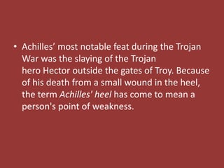 • Achilles’ most notable feat during the Trojan
War was the slaying of the Trojan
hero Hector outside the gates of Troy. Because
of his death from a small wound in the heel,
the term Achilles' heel has come to mean a
person's point of weakness.
 