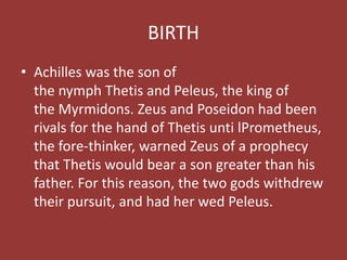 BIRTH
• Achilles was the son of
the nymph Thetis and Peleus, the king of
the Myrmidons. Zeus and Poseidon had been
rivals for the hand of Thetis unti lPrometheus,
the fore-thinker, warned Zeus of a prophecy
that Thetis would bear a son greater than his
father. For this reason, the two gods withdrew
their pursuit, and had her wed Peleus.
 