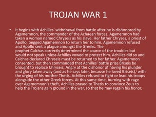TROJAN WAR 1
• It begins with Achilles' withdrawal from battle after he is dishonored by
Agamemnon, the commander of the Achaean forces. Agamemnon had
taken a woman named Chryseis as his slave. Her father Chryses, a priest of
Apollo, begged Agamemnon to return her to him. Agamemnon refused
and Apollo sent a plague amongst the Greeks. The
prophet Calchas correctly determined the source of the troubles but
would not speak unless Achilles vowed to protect him. Achilles did so and
Calchas declared Chryseis must be returned to her father. Agamemnon
consented, but then commanded that Achilles' battle prize Briseis be
brought to replace Chryseis. Angry at the dishonor of having his plunder
and glory taken away (and as he says later, because he loved Briseis),[ with
the urging of his mother Thetis, Achilles refused to fight or lead his troops
alongside the other Greek forces. At this same time, burning with rage
over Agamemnon's theft, Achilles prayed to Thetis to convince Zeus to
help the Trojans gain ground in the war, so that he may regain his honor.
 