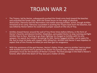 TROJAN WAR 2
• The Trojans, led by Hector, subsequently pushed the Greek army back toward the beaches
and assaulted the Greek ships. With the Greek forces on the verge of absolute
destruction, Patroclus led the Myrmidons into battle wearing Achilles' armor, though Achilles
remained at his camp. Patroclus succeeded in pushing the Trojans back from the beaches, but
was killed by Hector before he could lead a proper assault on the city of Troy.
• Achilles chased Hector around the wall of Troy three times before Athena, in the form of
Hector's favorite and dearest brother, Deiphobus, persuaded Hector to stop running and fight
Achilles face to face. Wanting to go down fighting, he charged at Achilles with his only
weapon, his sword, but missed. Accepting his fate, Hector begged Achilles, not to spare his
life, but to treat his body with respect after killing him. Achilles told Hector it was hopeless to
expect that of him.Finnaly he killed jim and then got his vengeance.
• With the assistance of the god Hermes, Hector's father, Priam, went to Achilles' tent to plead
with Achilles to permit him to perform for Hector his funeral rites. Achilles relented and
promised a truce for the duration of Hector's funeral. The final passage in the Iliad is Hector's
funeral, after which the doom of Troy was just a matter of time.
 
