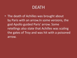 DEATH
• The death of Achilles was brought about
by Paris with an arrow.In some versions, the
god Apollo guided Paris' arrow. Some
retellings also state that Achilles was scaling
the gates of Troy and was hit with a poisoned
arrow.
 