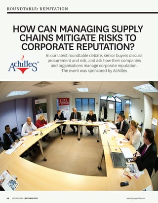 ROUNDTABLE: REPUTATION



             HOW CAN MANAGING SUPPLY
              CHAINS MITIGATE RISKS TO
              CORPORATE REPUTATION?
                                        In our latest roundtable debate, senior buyers discuss
                                         procurement and risk, and ask how their companies
                                           and organisations manage corporate reputation.
                                                  The event was sponsored by Achilles




     48      CPO AGENDA | AUTUMN 2012                                                www.cpoagenda.com



Roundtable.48-53.1.cr.indd 48                                                                        12/09/2012 12:18
 