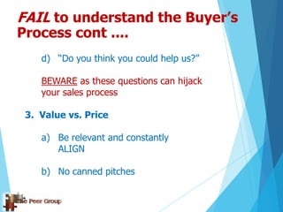 d) “Do you think you could help us?”
BEWARE as these questions can hijack
your sales process
3. Value vs. Price
a) Be relevant and constantly
ALIGN
b) No canned pitches
FAIL to understand the Buyer’s
Process cont ....
 