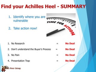 Find your Achilles Heel - SUMMARY
1. Identify where you are
vulnerable
2. Take action now!
1. No Research = No Deal
2. Don‟t understand the Buyer‟s Process = No Deal
3. No Pain = No Deal
4. Presentation Trap = No Deal
 