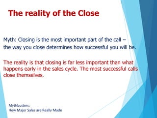 The reality of the Close
Myth: Closing is the most important part of the call –
the way you close determines how successful you will be.
The reality is that closing is far less important than what
happens early in the sales cycle. The most successful calls
close themselves.
Mythbusters:
How Major Sales are Really Made
 