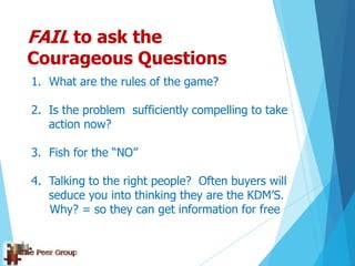 FAIL to ask the
Courageous Questions
1. What are the rules of the game?
2. Is the problem sufficiently compelling to take
action now?
3. Fish for the “NO”
4. Talking to the right people? Often buyers will
seduce you into thinking they are the KDM‟S.
Why? = so they can get information for free
 