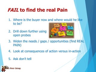 FAIL to find the real Pain
1. Where is the buyer now and where would he like
to be?
2. Drill down further using
open probes
3. Widen the needs / gaps / opportunities (find REAL
PAIN)
4. Look at consequences of action versus in-action
5. Ask don‟t tell
 