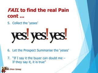 FAIL to find the real Pain
cont ...
5. Collect the „yeses‟
6. Let the Prospect Summarise the „yeses‟
7. “If I say it the buyer can doubt me –
If they say it, it is true”
 