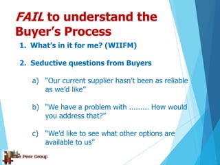 FAIL to understand the
Buyer’s Process
1. What’s in it for me? (WIIFM)
2. Seductive questions from Buyers
a) “Our current supplier hasn‟t been as reliable
as we‟d like”
b) “We have a problem with ......... How would
you address that?”
c) “We‟d like to see what other options are
available to us”
 