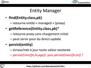 https://github.com/doanduyhai/Achilles 11
Entity Manager
• find(Entity.class,pk)
– retourne entité « managed » (proxy)
• getReference(Entity.class,pk)*
– retourne proxy sans chargement initial
– peut servir pour du direct-update
• persist(entity)
– écrase/met à jour toute valeur existante
– persist(User(fn,ln,age)) puis persist(User(fn,ln)) ?
 
