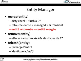 https://github.com/doanduyhai/Achilles
Entity Manager
• merge(entity)
– dirty check + flush à C*
– retourne entité « managed » si transient
– entité retournée == entité mergée
• remove(entity)
– effacer + cascade delete des types de C*
• refresh(entity)
– recharge l’entité
– identique à find()
12
 