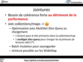 https://github.com/doanduyhai/Achilles
Jointures
• Besoin de cohérence forte au détriment de la
performance
• Join collections/maps ->
– Optimisation avec MultiGet Slice Query au
chargement
• 1 lecture pour n clés primaires dans la collection/map
• 1 multiget slice query pour charger les n jointures (n
lectures côté C*)
– Batch mutation pour sauvegarder
– Jointure possible sur les WideMap
17
 