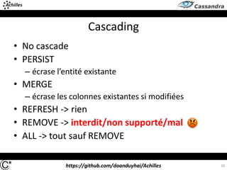 https://github.com/doanduyhai/Achilles
Cascading
• No cascade
• PERSIST
– écrase l’entité existante
• MERGE
– écrase les colonnes existantes si modifiées
• REFRESH -> rien
• REMOVE -> interdit/non supporté/mal
• ALL -> tout sauf REMOVE
18
 