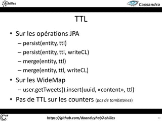 https://github.com/doanduyhai/Achilles
TTL
33
• Sur les opérations JPA
– persist(entity, ttl)
– persist(entity, ttl, writeCL)
– merge(entity, ttl)
– merge(entity, ttl, writeCL)
• Sur les WideMap
– user.getTweets().insert(uuid, «content», ttl)
• Pas de TTL sur les counters (pas de tombstones)
 