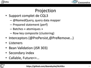 https://github.com/doanduyhai/Achilles
Projection
• Support complet de CQL3
– @NamedQuery, query data mapper
– Prepared statement (perf)
– Batches « atomiques »
– Row key composite (clustering)
• Interceptors (@PrePersist,@PreRemove…)
• Listeners
• Bean Validation (JSR 303)
• Secondary index
• Callable, Future<>…
35
 